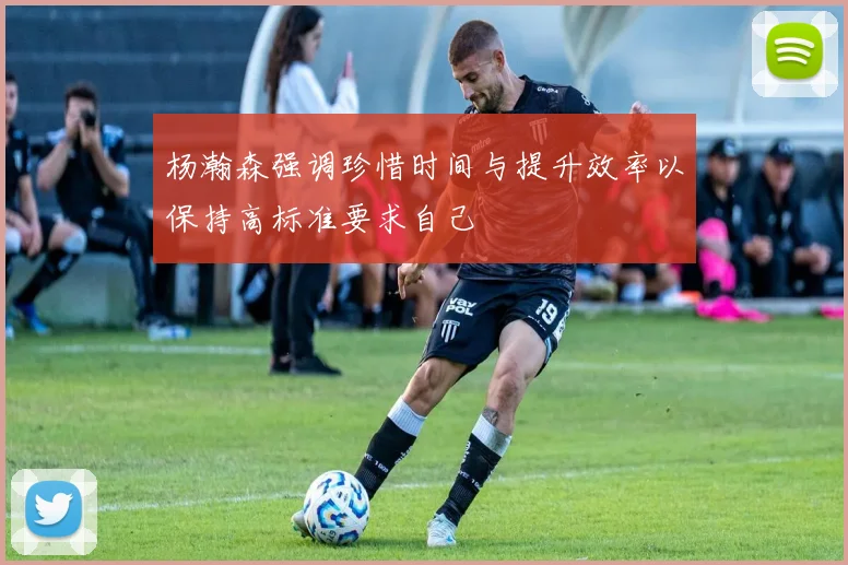 杨瀚森强调珍惜时间与提升效率以保持高标准要求自己