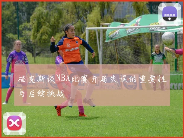 福克斯谈NBA比赛开局失误的重要性与后续挑战