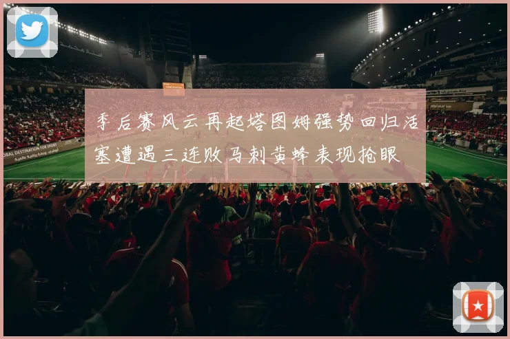 季后赛风云再起塔图姆强势回归活塞遭遇三连败马刺黄蜂表现抢眼