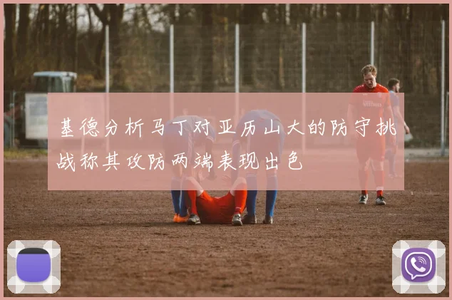 基德分析马丁对亚历山大的防守挑战称其攻防两端表现出色