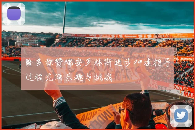 隆多称赞瑞安罗林斯进步神速指导过程充满乐趣与挑战