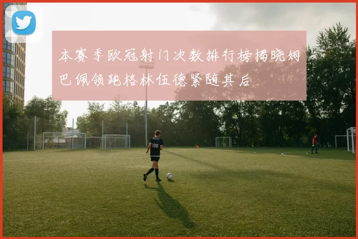 本赛季欧冠射门次数排行榜揭晓姆巴佩领跑格林伍德紧随其后