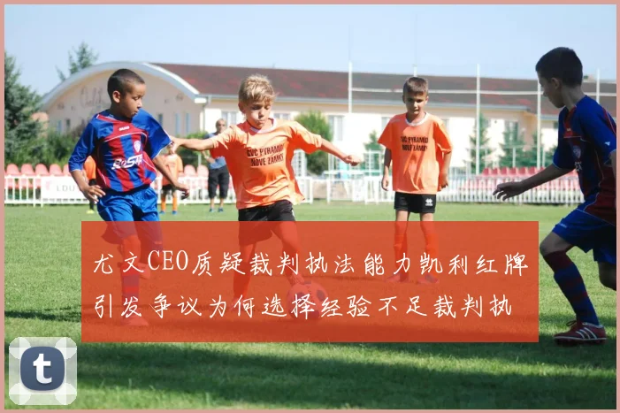 尤文CEO质疑裁判执法能力凯利红牌引发争议为何选择经验不足裁判执法欧冠比赛