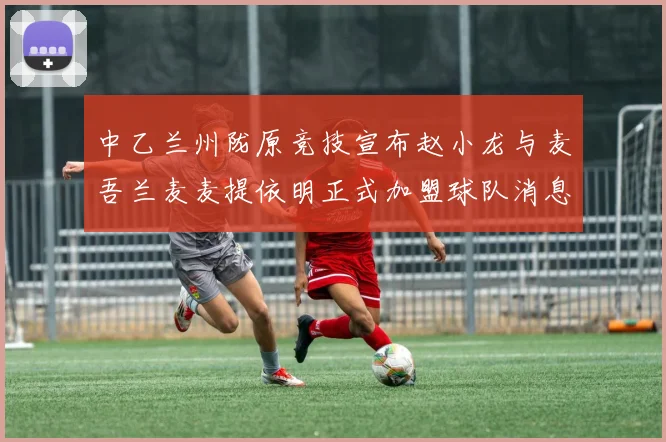 中乙兰州陇原竞技宣布赵小龙与麦吾兰麦麦提依明正式加盟球队消息