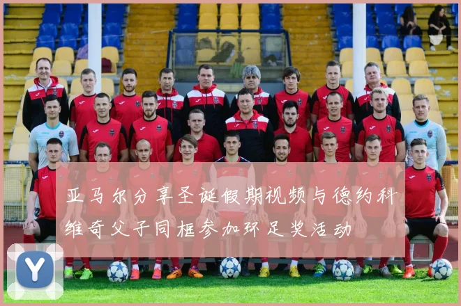 亚马尔分享圣诞假期视频与德约科维奇父子同框参加环足奖活动
