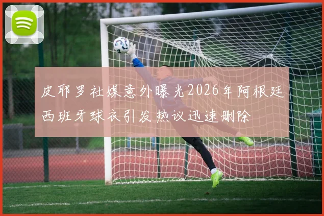 皮耶罗社媒意外曝光2026年阿根廷西班牙球衣引发热议迅速删除