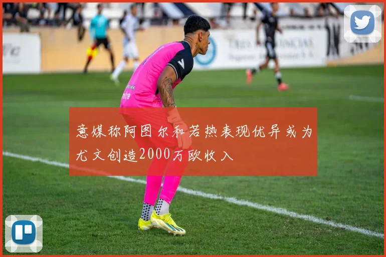 意媒称阿图尔和若热表现优异或为尤文创造2000万欧收入