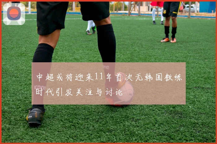 中超或将迎来11年首次无韩国教练时代引发关注与讨论