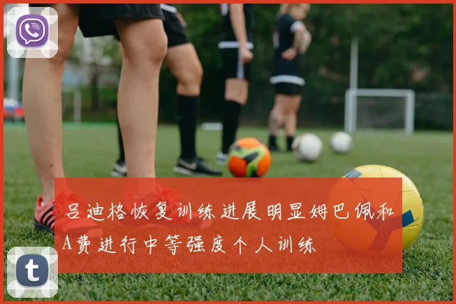 吕迪格恢复训练进展明显姆巴佩和A费进行中等强度个人训练
