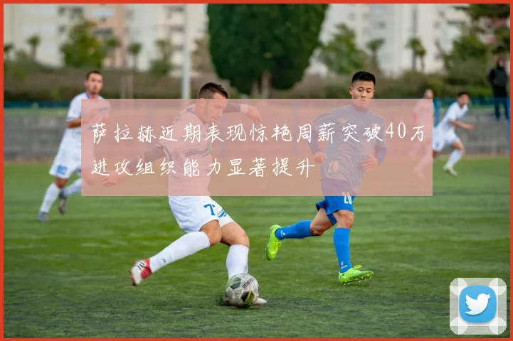 萨拉赫近期表现惊艳周薪突破40万进攻组织能力显著提升