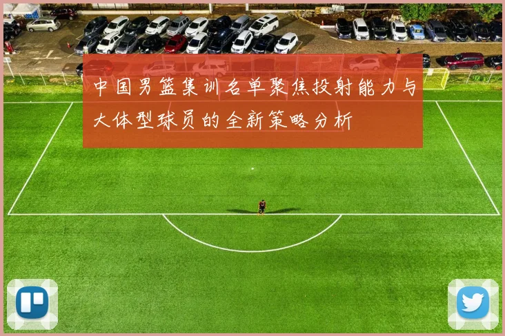 中国男篮集训名单聚焦投射能力与大体型球员的全新策略分析