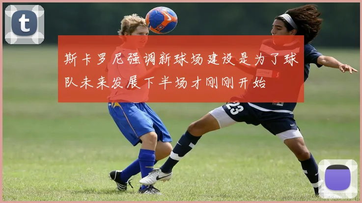 斯卡罗尼强调新球场建设是为了球队未来发展下半场才刚刚开始