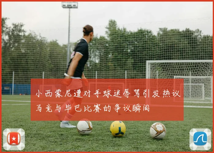 小西蒙尼遭对手球迷辱骂引发热议马竞与毕巴比赛的争议瞬间