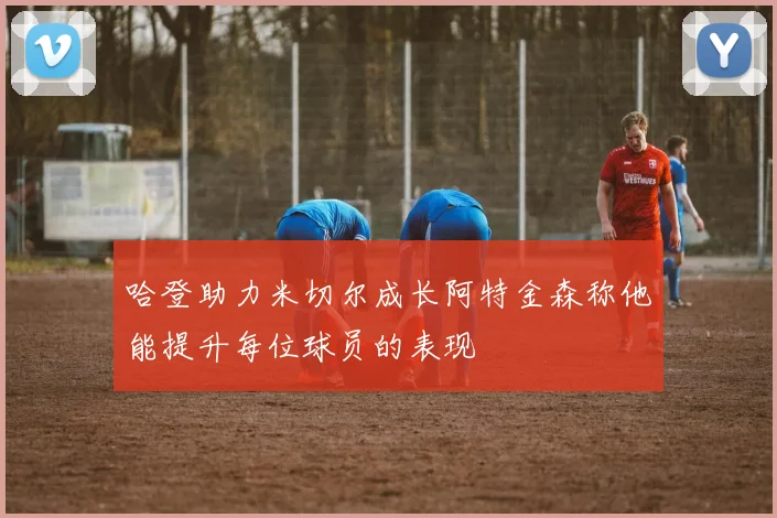 哈登助力米切尔成长阿特金森称他能提升每位球员的表现
