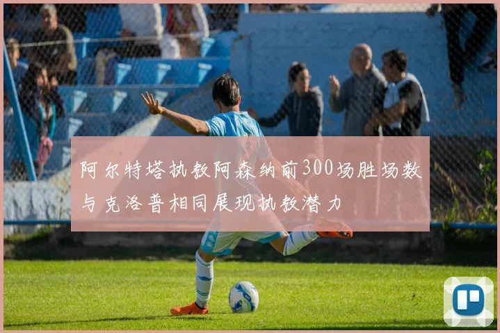 阿尔特塔执教阿森纳前300场胜场数与克洛普相同展现执教潜力