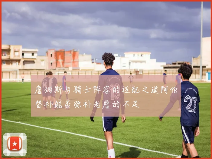 詹姆斯与骑士阵容的适配之道阿伦替补能否弥补老詹的不足