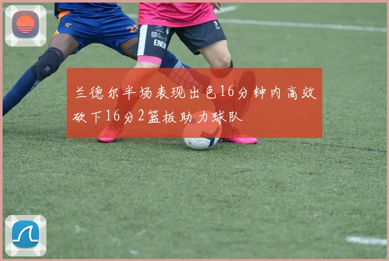 兰德尔半场表现出色16分钟内高效砍下16分2篮板助力球队
