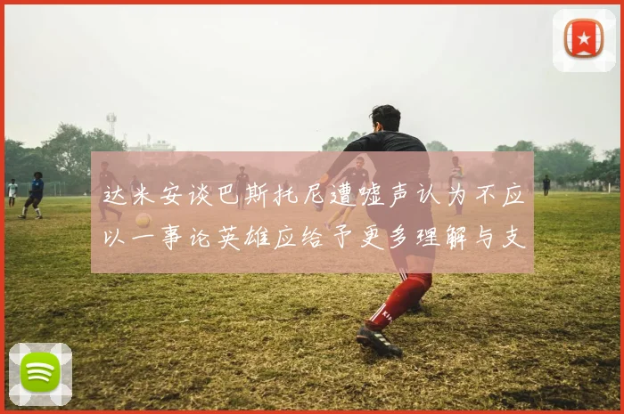 达米安谈巴斯托尼遭嘘声认为不应以一事论英雄应给予更多理解与支持