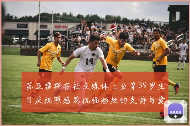 苏亚雷斯在社交媒体上分享39岁生日庆祝照感恩祝福粉丝的支持与爱护