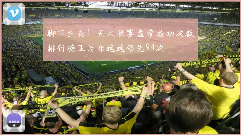 脚下生花！五大联赛盘带成功次数排行榜亚马尔遥遥领先94次