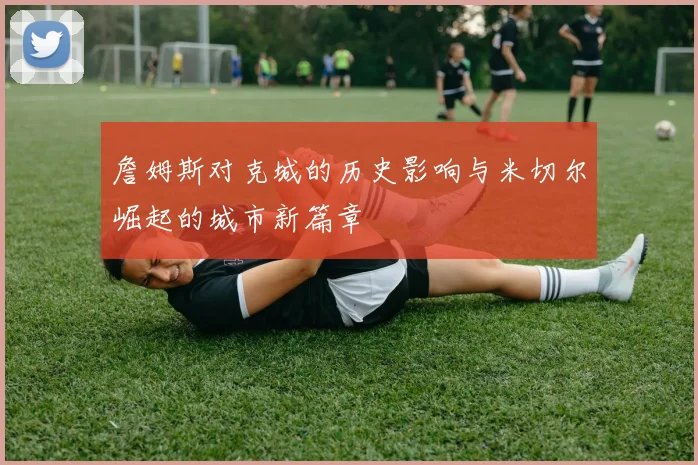 詹姆斯对克城的历史影响与米切尔崛起的城市新篇章