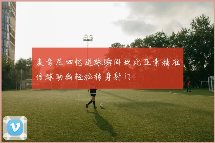 麦肯尼回忆进球瞬间坎比亚索精准传球助我轻松转身射门